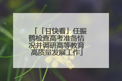「甘快看」任振鹤检查高考准备情况并调研高等教育高质量发展工作