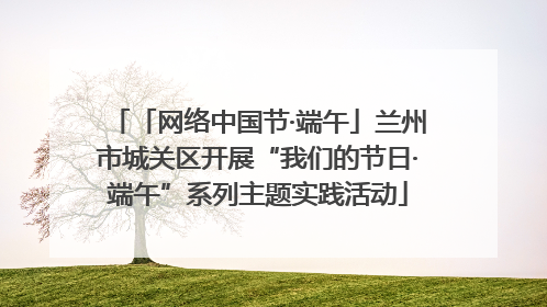 「网络中国节·端午」兰州市城关区开展“我们的节日·端午”系列主题实践活动
