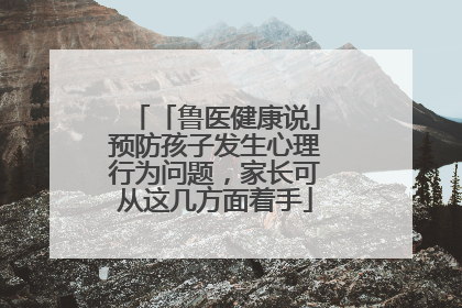 「鲁医健康说」预防孩子发生心理行为问题，家长可从这几方面着手