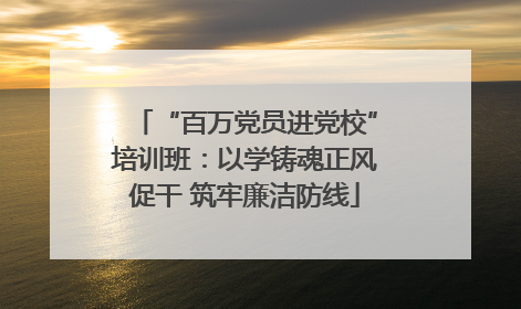 “百万党员进党校”培训班：以学铸魂正风促干 筑牢廉洁防线