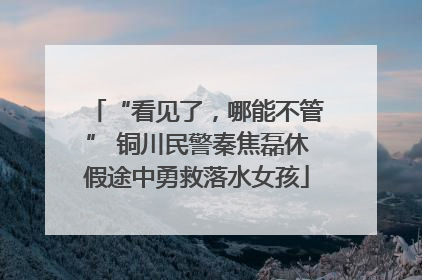 “看见了，哪能不管” 铜川民警秦焦磊休假途中勇救落水女孩