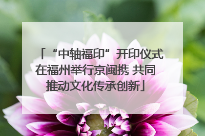 “中轴福印”开印仪式在福州举行京闽携 共同推动文化传承创新