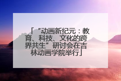“动画新纪元：教育、科技、文化的跨界共生”研讨会在吉林动画学院举行