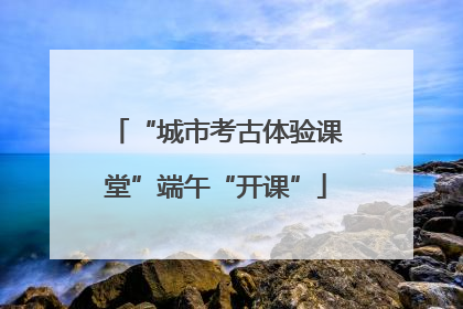 “城市考古体验课堂”端午“开课”
