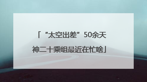 “太空出差”50余天 神二十乘组最近在忙啥