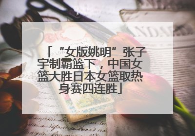 “女版姚明”张子宇制霸篮下，中国女篮大胜日本女篮取热身赛四连胜
