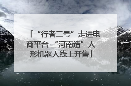 “行者二号”走进电商平台 “河南造”人形机器人线上开售