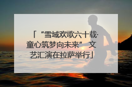 “雪域欢歌六十载·童心筑梦向未来” 文艺汇演在拉萨举行
