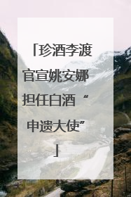 珍酒李渡官宣姚安娜担任白酒“申遗大使”