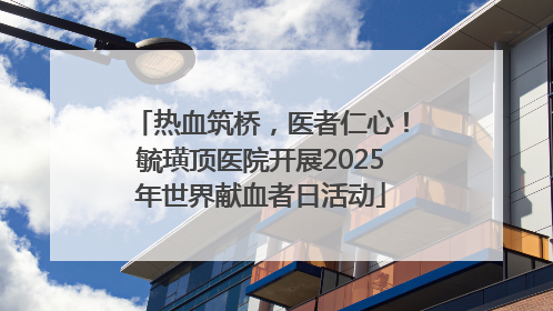 热血筑桥，医者仁心！毓璜顶医院开展2025年世界献血者日活动