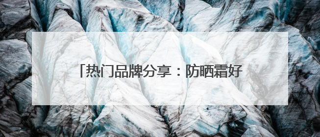 热门品牌分享：防晒霜好的牌子！安全又靠谱！