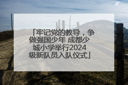 牢记党的教导，争做强国少年 成都少城小学举行2024级新队员入队仪式