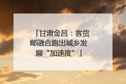 甘肃金昌：客货邮融合跑出城乡发展“加速度”