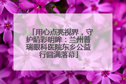 用心点亮视界，守护睛彩明眸：兰州普瑞眼科医院东乡公益行圆满落幕