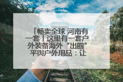 畅卖全球 河南有一套丨这里有一套户外装备海外“出圈” 平舆户外用品：让“休闲风”长红