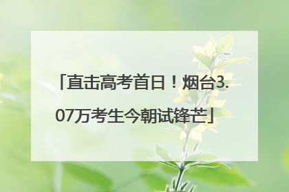 直击高考首日！烟台3.07万考生今朝试锋芒