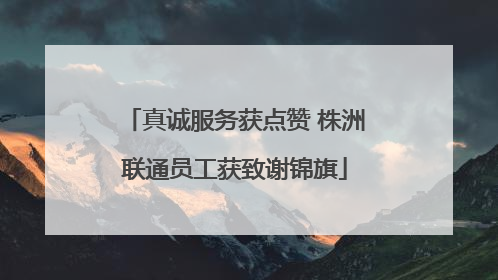 真诚服务获点赞 株洲联通员工获致谢锦旗