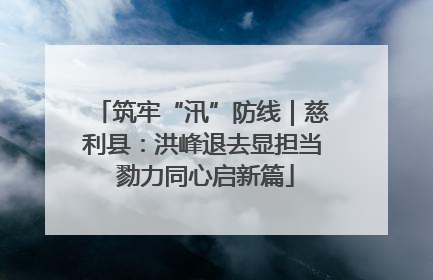 筑牢“汛”防线｜慈利县：洪峰退去显担当 勠力同心启新篇