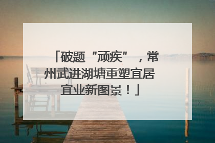 破题“顽疾”，常州武进湖塘重塑宜居宜业新图景！