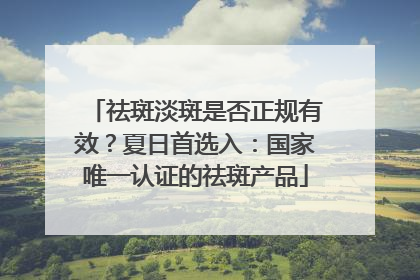 祛斑淡斑是否正规有效？夏日首选入：国家唯一认证的祛斑产品