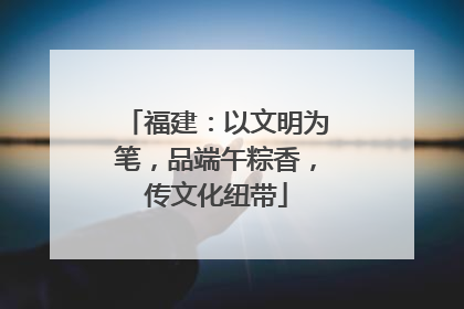 福建：以文明为笔，品端午粽香，传文化纽带