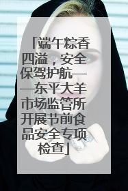 端午粽香四溢，安全保驾护航——东平大羊市场监管所开展节前食品安全专项检查