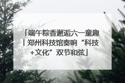 端午粽香邂逅六一童趣丨郑州科技馆奏响“科技+文化”双节和弦