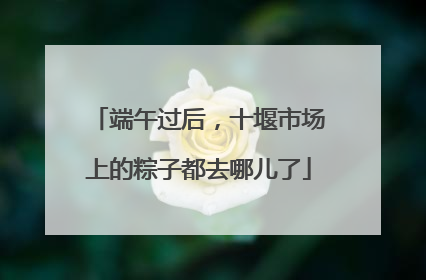端午过后，十堰市场上的粽子都去哪儿了