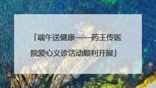 端午送健康——药王传医院爱心义诊活动顺利开展
