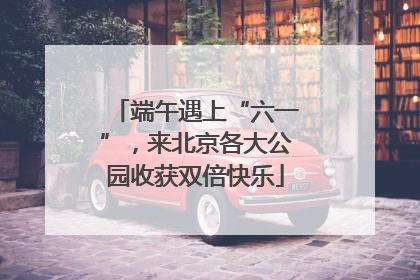 端午遇上“六一”，来北京各大公园收获双倍快乐