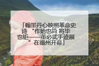 翰墨丹心映照革命史诗 “作始也简 将毕也钜——董必武手迹展”在福州开幕