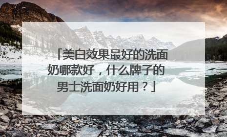 美白效果最好的洗面奶哪款好，什么牌子的男士洗面奶好用？