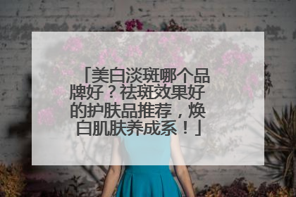 美白淡斑哪个品牌好？祛斑效果好的护肤品推荐，焕白肌肤养成系！