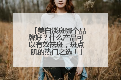 美白淡斑哪个品牌好？什么产品可以有效祛斑，斑点肌的热门之选！