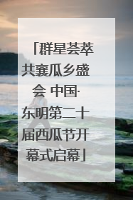 群星荟萃共襄瓜乡盛会 中国·东明第二十届西瓜节开幕式启幕