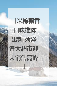 米粽飘香 口味推陈出新 菏泽各大超市迎来销售高峰