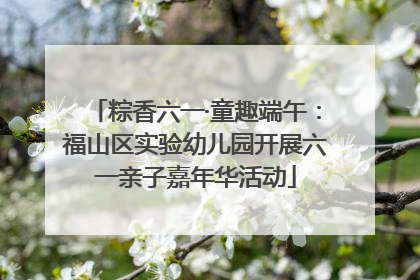 粽香六一·童趣端午：福山区实验幼儿园开展六一亲子嘉年华活动