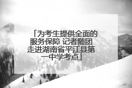 为考生提供全面的服务保障 记者随团走进湖南省平江县第一中学考点