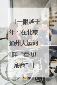 一眼越千年：在北京通州大运河畔“看·见殷商”