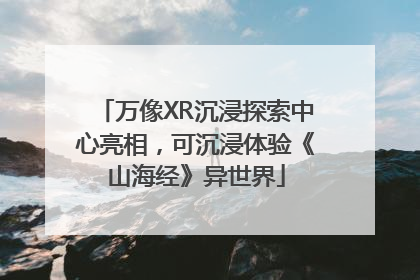 万像XR沉浸探索中心亮相，可沉浸体验《山海经》异世界
