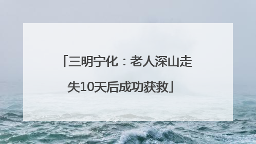 三明宁化：老人深山走失10天后成功获救