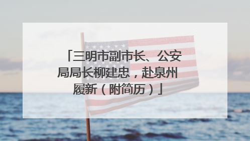 三明市副市长、公安局局长柳建忠，赴泉州履新（附简历）