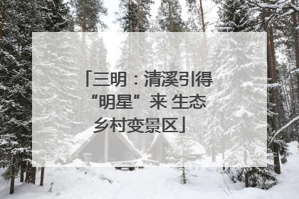 三明：清溪引得“明星”来 生态乡村变景区