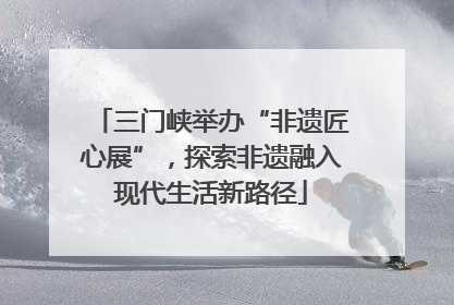 三门峡举办“非遗匠心展”，探索非遗融入现代生活新路径