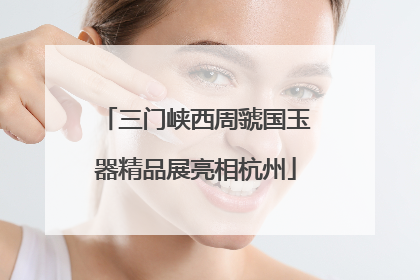 三门峡西周虢国玉器精品展亮相杭州