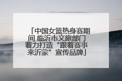中国女篮热身赛期间 临沂市文旅部门着力打造“跟着赛事来沂蒙”宣传品牌