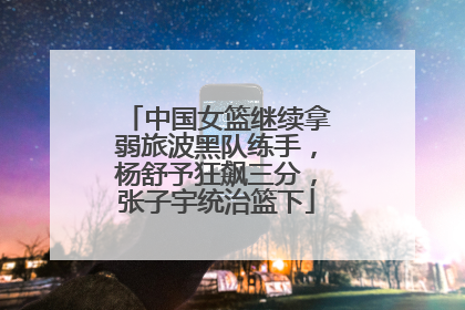 中国女篮继续拿弱旅波黑队练手，杨舒予狂飙三分，张子宇统治篮下