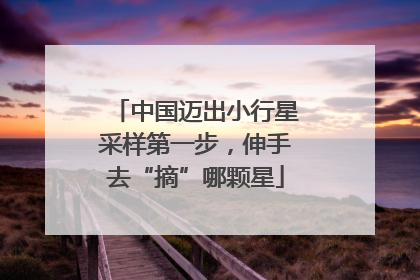 中国迈出小行星采样第一步，伸手去“摘”哪颗星