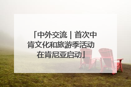 中外交流｜首次中肯文化和旅游季活动在肯尼亚启动
