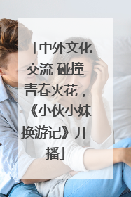 中外文化交流 碰撞青春火花，《小伙小妹换游记》开播